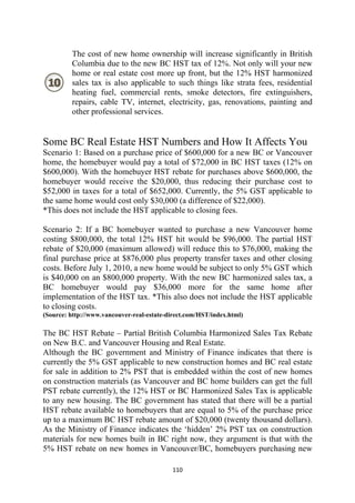 The cost of new home ownership will increase significantly in British
         Columbia due to the new BC HST tax of 12%. Not only will your new
         home or real estate cost more up front, but the 12% HST harmonized
         sales tax is also applicable to such things like strata fees, residential
         heating fuel, commercial rents, smoke detectors, fire extinguishers,
         repairs, cable TV, internet, electricity, gas, renovations, painting and
         other professional services.


Some BC Real Estate HST Numbers and How It Affects You
Scenario 1: Based on a purchase price of $600,000 for a new BC or Vancouver
home, the homebuyer would pay a total of $72,000 in BC HST taxes (12% on
$600,000). With the homebuyer HST rebate for purchases above $600,000, the
homebuyer would receive the $20,000, thus reducing their purchase cost to
$52,000 in taxes for a total of $652,000. Currently, the 5% GST applicable to
the same home would cost only $30,000 (a difference of $22,000).
*This does not include the HST applicable to closing fees.

Scenario 2: If a BC homebuyer wanted to purchase a new Vancouver home
costing $800,000, the total 12% HST hit would be $96,000. The partial HST
rebate of $20,000 (maximum allowed) will reduce this to $76,000, making the
final purchase price at $876,000 plus property transfer taxes and other closing
costs. Before July 1, 2010, a new home would be subject to only 5% GST which
is $40,000 on an $800,000 property. With the new BC harmonized sales tax, a
BC homebuyer would pay $36,000 more for the same home after
implementation of the HST tax. *This also does not include the HST applicable
to closing costs.
(Source: http://www.vancouver-real-estate-direct.com/HST/index.html)

The BC HST Rebate – Partial British Columbia Harmonized Sales Tax Rebate
on New B.C. and Vancouver Housing and Real Estate.
Although the BC government and Ministry of Finance indicates that there is
currently the 5% GST applicable to new construction homes and BC real estate
for sale in addition to 2% PST that is embedded within the cost of new homes
on construction materials (as Vancouver and BC home builders can get the full
PST rebate currently), the 12% HST or BC Harmonized Sales Tax is applicable
to any new housing. The BC government has stated that there will be a partial
HST rebate available to homebuyers that are equal to 5% of the purchase price
up to a maximum BC HST rebate amount of $20,000 (twenty thousand dollars).
As the Ministry of Finance indicates the ‘hidden’ 2% PST tax on construction
materials for new homes built in BC right now, they argument is that with the
5% HST rebate on new homes in Vancouver/BC, homebuyers purchasing new

                                            110 
 
 