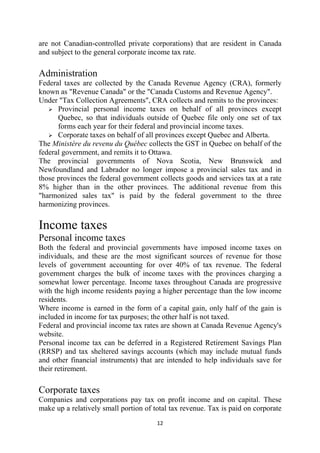 are not Canadian-controlled private corporations) that are resident in Canada
and subject to the general corporate income tax rate.

Administration
Federal taxes are collected by the Canada Revenue Agency (CRA), formerly
known as "Revenue Canada" or the "Canada Customs and Revenue Agency".
Under "Tax Collection Agreements", CRA collects and remits to the provinces:
      Provincial personal income taxes on behalf of all provinces except
      Quebec, so that individuals outside of Quebec file only one set of tax
      forms each year for their federal and provincial income taxes.
      Corporate taxes on behalf of all provinces except Quebec and Alberta.
The Ministère du revenu du Québec collects the GST in Quebec on behalf of the
federal government, and remits it to Ottawa.
The provincial governments of Nova Scotia, New Brunswick and
Newfoundland and Labrador no longer impose a provincial sales tax and in
those provinces the federal government collects goods and services tax at a rate
8% higher than in the other provinces. The additional revenue from this
"harmonized sales tax" is paid by the federal government to the three
harmonizing provinces.

Income taxes
Personal income taxes
Both the federal and provincial governments have imposed income taxes on
individuals, and these are the most significant sources of revenue for those
levels of government accounting for over 40% of tax revenue. The federal
government charges the bulk of income taxes with the provinces charging a
somewhat lower percentage. Income taxes throughout Canada are progressive
with the high income residents paying a higher percentage than the low income
residents.
Where income is earned in the form of a capital gain, only half of the gain is
included in income for tax purposes; the other half is not taxed.
Federal and provincial income tax rates are shown at Canada Revenue Agency's
website.
Personal income tax can be deferred in a Registered Retirement Savings Plan
(RRSP) and tax sheltered savings accounts (which may include mutual funds
and other financial instruments) that are intended to help individuals save for
their retirement.

Corporate taxes
Companies and corporations pay tax on profit income and on capital. These
make up a relatively small portion of total tax revenue. Tax is paid on corporate
                                       12 
 
 