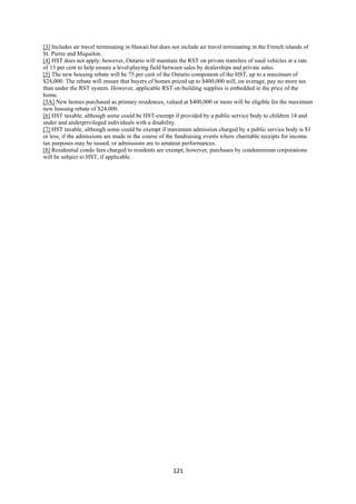 [3] Includes air travel terminating in Hawaii but does not include air travel terminating in the French islands of
St. Pierre and Miquelon.
[4] HST does not apply; however, Ontario will maintain the RST on private transfers of used vehicles at a rate
of 13 per cent to help ensure a level-playing field between sales by dealerships and private sales.
[5] The new housing rebate will be 75 per cent of the Ontario component of the HST, up to a maximum of
$24,000. The rebate will ensure that buyers of homes priced up to $400,000 will, on average, pay no more tax
than under the RST system. However, applicable RST on building supplies is embedded in the price of the
home.
[5A] New homes purchased as primary residences, valued at $400,000 or more will be eligible for the maximum
new housing rebate of $24,000.
[6] HST taxable, although some could be HST-exempt if provided by a public service body to children 14 and
under and underprivileged individuals with a disability.
[7] HST taxable, although some could be exempt if maximum admission charged by a public service body is $1
or less, if the admissions are made in the course of the fundraising events where charitable receipts for income
tax purposes may be issued, or admissions are to amateur performances.
[8] Residential condo fees charged to residents are exempt; however, purchases by condominium corporations
will be subject to HST, if applicable.




                                                      121 
 
 