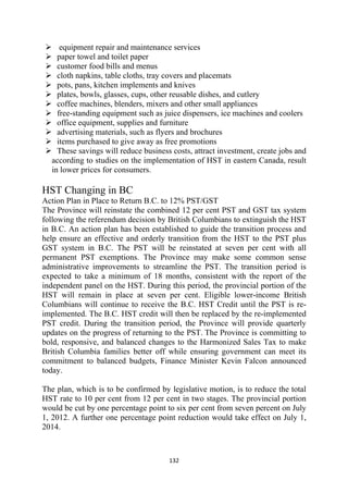 equipment repair and maintenance services
      paper towel and toilet paper
      customer food bills and menus
      cloth napkins, table cloths, tray covers and placemats
      pots, pans, kitchen implements and knives
      plates, bowls, glasses, cups, other reusable dishes, and cutlery
      coffee machines, blenders, mixers and other small appliances
      free-standing equipment such as juice dispensers, ice machines and coolers
      office equipment, supplies and furniture
      advertising materials, such as flyers and brochures
      items purchased to give away as free promotions
      These savings will reduce business costs, attract investment, create jobs and
    according to studies on the implementation of HST in eastern Canada, result
    in lower prices for consumers.

HST Changing in BC
Action Plan in Place to Return B.C. to 12% PST/GST
The Province will reinstate the combined 12 per cent PST and GST tax system
following the referendum decision by British Columbians to extinguish the HST
in B.C. An action plan has been established to guide the transition process and
help ensure an effective and orderly transition from the HST to the PST plus
GST system in B.C. The PST will be reinstated at seven per cent with all
permanent PST exemptions. The Province may make some common sense
administrative improvements to streamline the PST. The transition period is
expected to take a minimum of 18 months, consistent with the report of the
independent panel on the HST. During this period, the provincial portion of the
HST will remain in place at seven per cent. Eligible lower-income British
Columbians will continue to receive the B.C. HST Credit until the PST is re-
implemented. The B.C. HST credit will then be replaced by the re-implemented
PST credit. During the transition period, the Province will provide quarterly
updates on the progress of returning to the PST.  The Province is committing to
bold, responsive, and balanced changes to the Harmonized Sales Tax to make
British Columbia families better off while ensuring government can meet its
commitment to balanced budgets, Finance Minister Kevin Falcon announced
today.

The plan, which is to be confirmed by legislative motion, is to reduce the total
HST rate to 10 per cent from 12 per cent in two stages. The provincial portion
would be cut by one percentage point to six per cent from seven percent on July
1, 2012. A further one percentage point reduction would take effect on July 1,
2014.



                                        132 
 
 