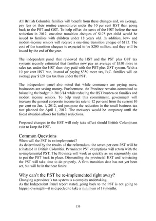 All British Columbia families will benefit from these changes and, on average,
pay less on their routine expenditures under the 10 per cent HST than going
back to the PST and GST. To help offset the costs of the HST before the rate
reduction in 2012, one-time transition cheques of $175 per child would be
issued to families with children under 18 years old. In addition, low- and
modest-income seniors will receive a one-time transition cheque of $175. The
cost of the transition cheques is expected to be $200 million, and they will be
issued by the end of the year.

The independent panel that reviewed the HST and the PST plus GST tax
systems recently estimated that families now pay an average of $350 more in
sales tax under the HST than they paid with the PST plus GST system. With a
10 per cent HST rate, instead of paying $350 more tax, B.C. families will on
average pay $120 less tax than under the PST.

The independent panel also noted that while consumers are paying more,
businesses are saving money. Furthermore, the Province remains committed to
balancing the budget in 2013/14 while reducing the HST burden on families and
modest income seniors. To help meet this commitment, government will
increase the general corporate income tax rate to 12 per cent from the current 10
per cent on Jan. 1, 2012, and postpone the reduction in the small business tax
rate planned for April 1, 2012. The measures would be temporary until the
fiscal situation allows for further reductions.

Proposed changes to the HST will only take effect should British Columbians
vote to keep the HST.

Common Questions
When will the PST be re-implemented?
As determined by the results of the referendum, the seven per cent PST will be
reinstated in British Columbia. Permanent PST exemptions will return with the
re-implemented PST. The Province will work as quickly as we responsibly can
to put the PST back in place. Dismantling the provincial HST and reinstating
the PST will take time to do properly. A firm transition date has not yet been
set, but will be in the near future.

Why can’t the PST be re-implemented right away?
Changing a province’s tax system is a complex undertaking.
As the Independent Panel report stated, going back to the PST is not going to
happen overnight—it is expected to take a minimum of 18 months.



                                      133 
 
 