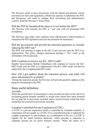 The Province needs to have discussions with the federal government, rewrite
provincial tax laws and regulations, rebuild our capacity to administer the PST,
and businesses will need to readjust their accounting and administrative
systems. Read the Province’s Action Plan.

Will the PST be introduced the same as it was before the HST?
The Province will reinstate the PST at 7 per cent with all permanent PST
exemptions.

The Province may make some common sense administrative improvements to
streamline the PST legislation and ease the transition for businesses.

Will the government still provide the transition payments or consider
reducing the HST rate?
The HST will continue to apply at the full 12 per cent rate until the PST is re-
implemented. The policy changes announced pending a “No” result in the
referendum will not proceed.

Will I continue to receive my B.C. HST Credit?
Eligible lower-income British Columbians will continue to receive the B.C.
HST Credit until the PST is re-implemented. The B.C. HST credit will then be
replaced by the re-implemented PST credit.

How will I get updates about the transition process, and when will
more information be available?
During the transition period, the Province will provide quarterly updates on the
progress of returning to the PST.

Some useful definition:
Accruals
When the accrual basis of accounting is used, accruals are done at the end of an
accounting period (usually monthly) to record costs which have been incurred
but not paid for or previously recorded, and to record revenue which has been
earned but not received or previously recorded.

Canadian Controlled Private Corporation (CCPC)
A CCPC is a private corporation which is controlled by Canadian residents. A
corporation will not qualify as a CCPC if it is controlled directly or indirectly by
a public corporation or non-residents, or a combination of the two. A CCPC is
eligible for the small business deduction, which provides a reduction in
corporate income tax on active business income. When the shares of a

                                        134 
 
 