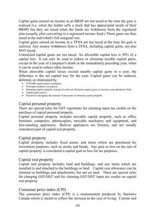 Capital gains earned on income in an RRSP are not taxed at the time the gain is
realized (i.e. when the holder sells a stock that has appreciated inside of their
RRSP) but they are taxed when the funds are withdrawn from the registered
plan (usually after converting to a registered income fund.) These gains are then
taxed at the individual's full marginal rate.
Capital gains earned on income in a TFSA are not taxed at the time the gain is
realized. Any money withdrawn from a TFSA, including capital gains, are also
NOT taxed.
Unrealized capital gains are not taxed. An allowable capital loss is 50% of a
capital loss. It can only be used to reduce or eliminate taxable capital gains,
except in the year of a taxpayer's death or the immediately preceding year, when
it can be used to reduce other income.
When allowable capital losses exceed taxable capital gains in a year, the
difference is the net capital loss for the year. Capital gains can be reduced,
deferred, or eliminated by:
    $750,000 capital gains exemption
    Principal residence exemption
    Donating capital property instead of cash can eliminate capital gains or increase your donations limit
    Capital gain reserve
    Election to designate the amount of proceeds on donated capital property


Capital personal property
There are special rules for GST registrants for claiming input tax credits on the
purchase of capital personal property.
Capital personal property includes movable capital property, such as office
furniture, computers, photocopiers, movable machinery and equipment, and
free-standing appliances. Built-in appliances are fixtures, and are usually
considered part of capital real property.

Capital property
Capital property includes fixed assets, and items which are purchased for
investment purposes, such as stocks and bonds. Any gain or loss on the sale of
capital property is considered a capital gain or loss for tax purposes.

Capital real property
Capital real property includes land and buildings, and any items which are
installed in and attached to the buildings or land. Capital cost allowance can be
claimed on buildings and attachments, but not on land. There are special rules
for charging GST/HST and for claiming GST/HST input tax credits on capital
real property.

Consumer price index (CPI)
The consumer price index (CPI) is a measurement produced by Statistics
Canada which is meant to reflect the increase in the cost of living. Current and
                                                   136 
 
 