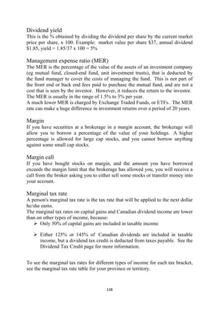 Dividend yield
This is the % obtained by dividing the dividend per share by the current market
price per share, x 100. Example: market value per share $37, annual dividend
$1.85, yield = 1.85/37 x 100 = 5%

Management expense ratio (MER)
The MER is the percentage of the value of the assets of an investment company
(eg mutual fund, closed-end fund, unit investment trusts), that is deducted by
the fund manager to cover the costs of managing the fund. This is not part of
the front end or back end fees paid to purchase the mutual fund, and are not a
cost that is seen by the investor. However, it reduces the return to the investor.
The MER is usually in the range of 1.5% to 3% per year.
A much lower MER is charged by Exchange Traded Funds, or ETFs. The MER
rate can make a huge difference in investment returns over a period of 20 years.

Margin
If you have securities at a brokerage in a margin account, the brokerage will
allow you to borrow a percentage of the value of your holdings. A higher
percentage is allowed for large cap stocks, and you cannot borrow anything
against some small cap stocks.

Margin call
If you have bought stocks on margin, and the amount you have borrowed
exceeds the margin limit that the brokerage has allowed you, you will receive a
call from the broker asking you to either sell some stocks or transfer money into
your account.

Marginal tax rate
A person's marginal tax rate is the tax rate that will be applied to the next dollar
he/she earns.
The marginal tax rates on capital gains and Canadian dividend income are lower
than on other types of income, because:
      Only 50% of capital gains are included in taxable income

      Either 125% or 145% of Canadian dividends are included in taxable
      income, but a dividend tax credit is deducted from taxes payable. See the
      Dividend Tax Credit page for more information.


To see the marginal tax rates for different types of income for each tax bracket,
see the marginal tax rate table for your province or territory.



                                        138 
 
 