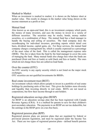 Marked to Market
When an investment is marked to market, it is shown on the balance sheet at
market value. This results in changes in the market value being shown on the
income statement as a profit or loss.

Mutual fund
Also known as an open-end fund, this is an investment company which pools
the money of many investors, and uses the money to invest in a variety of
different securities. The securities may be stocks, bonds, money market
securities, or a combination of these. The mutual fund has a fund manager to
handle the buying and selling of securities. The fund company does the
recordkeeping for individual investors, providing reports which detail cost
basis, dividend income, capital gains, etc. For these services, the mutual fund
company charges a management fee, which is usually expressed as a percentage
of the asset value of the fund. This is called the management expense ratio
(MER). This fee is taken from the fund by the fund manager to cover the costs
of managing the fund. Many mutual funds also charge fees when the funds are
purchased (front end fees or loads) or sold (back end fees or loads). The ones
which do not charge these fees are called no-load funds.

Over the counter (OTC)
An OTC security is any equity security which is not listed on the major stock
exchanges.
OTC securities are not qualified investments for RRSPs.

Real estate investment trust (REIT)
An investment vehicle which allows people to invest in a portfolio of real estate
holdings by purchasing units of the trust. This gives the holders more diversity
and liquidity than investing directly in real estate. REITs are not taxed as
corporations, but flow their income through to unit holders.

Registered education savings plan (RESP)
An RESP is an education savings plan that has been registered with Canada
Revenue Agency (CRA). It is a method for parents to save for their children's
post-secondary education. The payments to an RESP are not tax deductible, but
the earnings in the RESP grow on a tax-free basis.

Registered pension plan (RPP)
Registered pension plans are pension plans that are regulated by federal or
provincial pension legislation, and must be registered under the Income Tax
Act. There are two types of registered pension plans - defined benefit pension


                                      139 
 
 