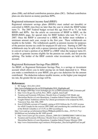 plans (DB), and defined contribution pension plans (DC). Defined contribution
plans are also known as money purchase RPPs.

Registered retirement income fund (RRIF)
Registered retirement savings plans (RRSPs) must cashed out (taxable) or
converted to RRIFs (tax-free) no later than the year in which the RRSP holder
turns 71. The 2007 Federal budget revised this age from 69 to 71, for both
RRSPs and RPPs. See the article on conversion of RRSP to RRIF, on the
RRSPs/RRIFs page, for special rules for RRIF holders who turn 70 or 71 in
2007. Once the RRSP is converted to a RRIF, the holder must withdraw a
minimum amount each year, except in the first year. These withdrawals are
taxable to the holder. The withdrawals qualify as pension income for purposes
of the pension income tax credit for taxpayers 65 and over. Starting in 2007 the
withdrawals may be split with a spouse (pension splitting). It may be beneficial
to convert at least a portion of an RRSP to a RRIF when the taxpayer turns 65,
in order to generate income eligible for the pension tax credit, and for pension
splitting. The holder of the RRIF controls what investments are held in the
account.

Registered Retirement Savings Plan (RRSP)
An RRSP, or Registered Retirement Savings Plan, is a savings or investment
account which allows you to defer paying tax on funds deposited to it. When
you make a contribution to your RRSP, you get a tax deduction for the amount
contributed. The deduction reduces taxable income, so the higher your marginal
tax rate, the greater the tax savings will be.

References:
    1. BC budget 2012,2011,2010
    http://www.bcbudget.gov.bc.ca/2010/highlights/2010_Highlights.pdf
    2. BC Budget 2009 http://www.bcbudget.gov.bc.ca/2009/estimates/2009_Estimates.pdf
    3. http://www.fin.gov.bc.ca/Fed_Prov_MOU_english_July23.pdf
    4. Taxation and Economic Efficiency: Results from a Canadian CGE Model, par
        Maximilian Baylor et Louis Beauséjour, Canadian federal Finance Minister 2004
    5. Vaughn Palmer Ambitious reforms by Liberal governments to be eclipsed by HST,
        Vancouver Sun, July 28th, 2009
    6. from [[2][Public account of Canada]], stating at $29.9 billions the 5% GST revenue
        for whole Canada for the exercise 2007/2008, and considering the contributively part
        of the British Columbia is of 15.4% in 2003 according to
    http://www.parl.gc.ca/information/library/PRBpubs/prb0610-e.htm, , 29.9*(15.7%)=
    $4.6Billions not including the BC GDP growth
    7. http://www2.news.gov.bc.ca/news_releases_2009-2013/2009PREM0017-000141.htm
    8. Taxation and Economic Efficiency: Results from a Canadian CGE Model, par
        Maximilian Baylor et Louis Beauséjour, Canadian federal Finance Minister 2004
    9. http://www.fraserinstitute.org/Commerce.Web/product_files/JulAug06ffTaxCuts.pdf


                                            140 
 
 