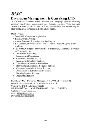 DMC
Dayarayan Management & Consulting LTD
 is a Canadian company which provides full company services including
company registration, management, and financial services. With our head
quarter in Vancouver, we can even provide Canadian bank account opening and
other confidential services which protect our clients.

Our Services:
    Worldwide Companies Registration
    Bank Account Opening
    Annual Renewal, Accounting and Auditing etc
    HK Company: Services include Annual Return, Accounting and internal
    Auditing,
    Tax return, Change of Shareholder(s) or Director(s), Company Suspension
    or Termination, etc.
      Investment Consulting
     Management Consultancy
     Company formation(IBC , BVI)
     Management of offshore entities
     Tax Advice - Canada & International
     Representation, Nominee & Trustee Services
     Company Secretarial & Legal Services
     Administration & Professional Services
     Banking Support Services
     Accounting Services

CONTACT US：Dayarayan Management & CONSULTING (LTD)
809-168 Esplanade East, North Vancouver V7L 4X8
Vancouver. British Columbia. Canada
Tel: 1604-9833704     Cell: 778-861-1340 Cell: 17788295504
Website: www.dayarayan.ca
Email: info@dayarayan.ca
Dayarayan.ca@gmail.com




                                    142 
 
 