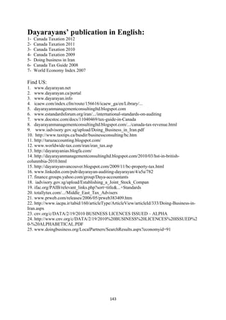Dayarayans’ publication in English:
1-   Canada Taxation 2012
2-   Canada Taxation 2011
3-   Canada Taxation 2010
4-   Canada Taxation 2009
5-   Doing business in Iran
6-   Canada Tax Guide 2008
7-   World Economy Index 2007

Find US:
1. www.dayarayan.net
2. www.dayarayan.ca/portal
3. www.dayarayan.info
4. icaew.com/index.cfm/route/156616/icaew_ga/en/Library/...
5. dayarayanmanagementconsultingltd.blogspot.com
6. www.estandardsforum.org/iran/.../international-standards-on-auditing
7. www.docstoc.com/docs/11040469/tax-guide-in-Canada
8. dayarayanmanagementconsultingltd.blogspot.com/.../canada-tax-revenue.html
9. www.iadvisory.gov.sg/upload/Doing_Business_in_Iran.pdf
10. http://www.taxtips.ca/busdir/businessconsulting/bc.htm
11. http://tarazaccounting.blogspot.com/
12. www.worldwide-tax.com/iran/iran_tax.asp
13. http://dayarayanias.blogfa.com/
14. http://dayarayanmanagementconsultingltd.blogspot.com/2010/03/hst-in-british-
colunmbia-2010.html
15. http://dayarayanvancouver.blogspot.com/2009/11/bc-property-tax.html
16. www.linkedin.com/pub/dayarayan-auditing-dayarayan/4/a5a/782
17. finance.groups.yahoo.com/group/Daya-accountants
18. iadvisory.gov.sg/upload/Establishing_a_Joint_Stock_Compan
19. ifac.org/PAIB/relevant_links.php?sort=title&...+Standards
20. totallytax.com/.../Middle_East_Tax_Advisers
21. www.prweb.com/releases/2006/05/prweb383409.htm
22. http://www.iacpa.ir/tabid/160/articleType/ArticleView/articleId/333/Doing-Business-in-
Iran.aspx
23. cnv.org/c/DATA/2/19/2010 BUSINESS LICENCES ISSUED – ALPHA
24. http://www.cnv.org/c/DATA/2/19/2010%20BUSINESS%20LICENCES%20ISSUED%2
0-%20ALPHABETICAL.PDF
25. www.doingbusiness.org/LocalPartners/SearchResults.aspx?economyid=91




                                           143 
 
 