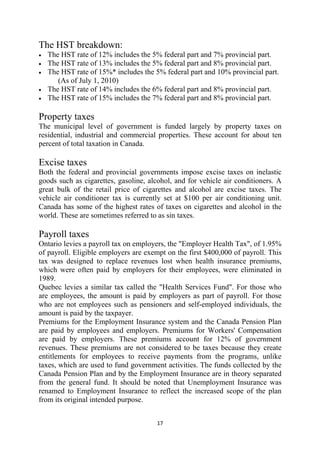 The HST breakdown:
•   The HST rate of 12% includes the 5% federal part and 7% provincial part.
•   The HST rate of 13% includes the 5% federal part and 8% provincial part.
•   The HST rate of 15%* includes the 5% federal part and 10% provincial part.
       (As of July 1, 2010)
•   The HST rate of 14% includes the 6% federal part and 8% provincial part.
•   The HST rate of 15% includes the 7% federal part and 8% provincial part.

Property taxes
The municipal level of government is funded largely by property taxes on
residential, industrial and commercial properties. These account for about ten
percent of total taxation in Canada.

Excise taxes
Both the federal and provincial governments impose excise taxes on inelastic
goods such as cigarettes, gasoline, alcohol, and for vehicle air conditioners. A
great bulk of the retail price of cigarettes and alcohol are excise taxes. The
vehicle air conditioner tax is currently set at $100 per air conditioning unit.
Canada has some of the highest rates of taxes on cigarettes and alcohol in the
world. These are sometimes referred to as sin taxes.

Payroll taxes
Ontario levies a payroll tax on employers, the "Employer Health Tax", of 1.95%
of payroll. Eligible employers are exempt on the first $400,000 of payroll. This
tax was designed to replace revenues lost when health insurance premiums,
which were often paid by employers for their employees, were eliminated in
1989.
Quebec levies a similar tax called the "Health Services Fund". For those who
are employees, the amount is paid by employers as part of payroll. For those
who are not employees such as pensioners and self-employed individuals, the
amount is paid by the taxpayer.
Premiums for the Employment Insurance system and the Canada Pension Plan
are paid by employees and employers. Premiums for Workers' Compensation
are paid by employers. These premiums account for 12% of government
revenues. These premiums are not considered to be taxes because they create
entitlements for employees to receive payments from the programs, unlike
taxes, which are used to fund government activities. The funds collected by the
Canada Pension Plan and by the Employment Insurance are in theory separated
from the general fund. It should be noted that Unemployment Insurance was
renamed to Employment Insurance to reflect the increased scope of the plan
from its original intended purpose.


                                       17 
 
 