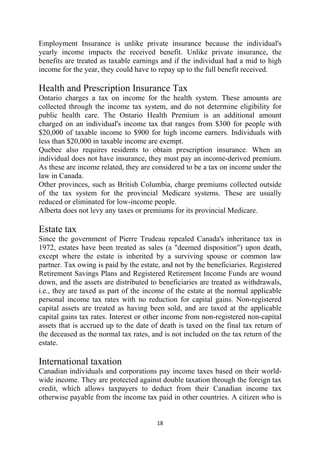 Employment Insurance is unlike private insurance because the individual's
yearly income impacts the received benefit. Unlike private insurance, the
benefits are treated as taxable earnings and if the individual had a mid to high
income for the year, they could have to repay up to the full benefit received.

Health and Prescription Insurance Tax
Ontario charges a tax on income for the health system. These amounts are
collected through the income tax system, and do not determine eligibility for
public health care. The Ontario Health Premium is an additional amount
charged on an individual's income tax that ranges from $300 for people with
$20,000 of taxable income to $900 for high income earners. Individuals with
less than $20,000 in taxable income are exempt.
Quebec also requires residents to obtain prescription insurance. When an
individual does not have insurance, they must pay an income-derived premium.
As these are income related, they are considered to be a tax on income under the
law in Canada.
Other provinces, such as British Columbia, charge premiums collected outside
of the tax system for the provincial Medicare systems. These are usually
reduced or eliminated for low-income people.
Alberta does not levy any taxes or premiums for its provincial Medicare.

Estate tax
Since the government of Pierre Trudeau repealed Canada's inheritance tax in
1972, estates have been treated as sales (a "deemed disposition") upon death,
except where the estate is inherited by a surviving spouse or common law
partner. Tax owing is paid by the estate, and not by the beneficiaries. Registered
Retirement Savings Plans and Registered Retirement Income Funds are wound
down, and the assets are distributed to beneficiaries are treated as withdrawals,
i.e., they are taxed as part of the income of the estate at the normal applicable
personal income tax rates with no reduction for capital gains. Non-registered
capital assets are treated as having been sold, and are taxed at the applicable
capital gains tax rates. Interest or other income from non-registered non-capital
assets that is accrued up to the date of death is taxed on the final tax return of
the deceased as the normal tax rates, and is not included on the tax return of the
estate.

International taxation
Canadian individuals and corporations pay income taxes based on their world-
wide income. They are protected against double taxation through the foreign tax
credit, which allows taxpayers to deduct from their Canadian income tax
otherwise payable from the income tax paid in other countries. A citizen who is


                                       18 
 
 