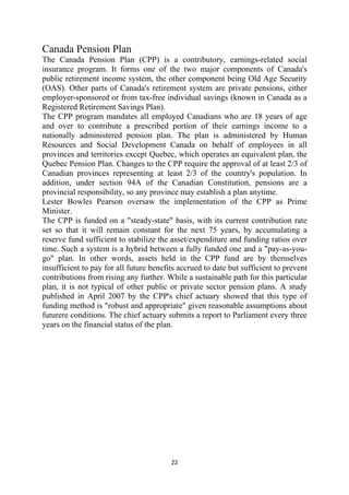 Canada Pension Plan
The Canada Pension Plan (CPP) is a contributory, earnings-related social
insurance program. It forms one of the two major components of Canada's
public retirement income system, the other component being Old Age Security
(OAS). Other parts of Canada's retirement system are private pensions, either
employer-sponsored or from tax-free individual savings (known in Canada as a
Registered Retirement Savings Plan).
The CPP program mandates all employed Canadians who are 18 years of age
and over to contribute a prescribed portion of their earnings income to a
nationally administered pension plan. The plan is administered by Human
Resources and Social Development Canada on behalf of employees in all
provinces and territories except Quebec, which operates an equivalent plan, the
Quebec Pension Plan. Changes to the CPP require the approval of at least 2/3 of
Canadian provinces representing at least 2/3 of the country's population. In
addition, under section 94A of the Canadian Constitution, pensions are a
provincial responsibility, so any province may establish a plan anytime.
Lester Bowles Pearson oversaw the implementation of the CPP as Prime
Minister.
The CPP is funded on a "steady-state" basis, with its current contribution rate
set so that it will remain constant for the next 75 years, by accumulating a
reserve fund sufficient to stabilize the asset/expenditure and funding ratios over
time. Such a system is a hybrid between a fully funded one and a "pay-as-you-
go" plan. In other words, assets held in the CPP fund are by themselves
insufficient to pay for all future benefits accrued to date but sufficient to prevent
contributions from rising any further. While a sustainable path for this particular
plan, it is not typical of other public or private sector pension plans. A study
published in April 2007 by the CPP's chief actuary showed that this type of
funding method is "robust and appropriate" given reasonable assumptions about
futurere conditions. The chief actuary submits a report to Parliament every three
years on the financial status of the plan.




                                         22 
 
 