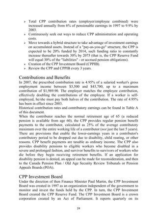 Total CPP contribution rates (employer/employee combined) were
      increased annually from 6% of pensionable earnings in 1997 to 9.9% by
      2003.
      Continuously seek out ways to reduce CPP administration and operating
      costs.
      Move towards a hybrid structure to take advantage of investment earnings
      on accumulated assets. Instead of a "pay-as-you-go" structure, the CPP is
      expected to be 20% funded by 2014, such funding ratio to constantly
      increase thereafter towards 30% by 2075 (that is, the CPP Reserve Fund
      will equal 30% of the "liabilities" - or accrued pension obligations).
      Creation of the CPP Investment Board (CPPIB).
      Review the CPP and CPPIB every 3 years.

Contributions and Benefits
In 2007, the prescribed contribution rate is 4.95% of a salaried worker's gross
employment income between $3,500 and $43,700, up to a maximum
contribution of $1,989.90. The employer matches the employee contribution,
effectively doubling the contributions of the employee. If a worker is self-
employed, he/she must pay both halves of the contribution. The rate of 4.95%
has been in effect since 2003.
Historical contribution rates and contributory earnings can be found in Table A
of this document.
When the contributor reaches the normal retirement age of 65 (a reduced
pension is available from age 60), the CPP provides regular pension benefit
payments to the contributor, calculated as 25% of the average contributory
maximum over the entire working life of a contributor (not just the last 5 years).
There are provisions that enable the lower-earnings years in a contributor's
contributory period to be dropped out due to disability, child rearing, or other
reasons. CPP benefit payments are taxable as ordinary income. The CPP also
provides disability pensions to eligible workers who become disabled in a
severe and prolonged fashion, and survivor benefits to survivors of workers who
die before they begin receiving retirement benefits. If an application for
disability pension is denied, an appeal can be made for reconsideration, and then
to the Canada Pension Plan / Old Age Security Review Tribunals or Pension
Appeals Boards (POA).

CPP Investment Board
Under the direction of then Finance Minister Paul Martin, the CPP Investment
Board was created in 1997 as an organization independent of the government to
monitor and invest the funds held by the CPP. In turn, the CPP Investment
Board created the CPP Reserve Fund. The CPP Investment Board is a crown
corporation created by an Act of Parliament. It reports quarterly on its

                                       24 
 
 