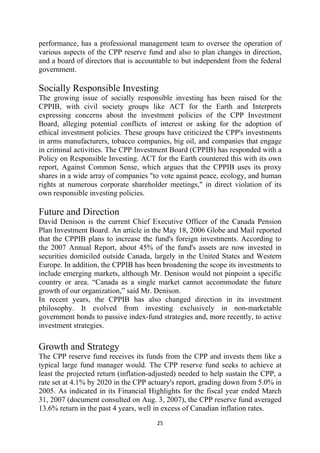 performance, has a professional management team to oversee the operation of
various aspects of the CPP reserve fund and also to plan changes in direction,
and a board of directors that is accountable to but independent from the federal
government.

Socially Responsible Investing
The growing issue of socially responsible investing has been raised for the
CPPIB, with civil society groups like ACT for the Earth and Interprets
expressing concerns about the investment policies of the CPP Investment
Board, alleging potential conflicts of interest or asking for the adoption of
ethical investment policies. These groups have criticized the CPP's investments
in arms manufacturers, tobacco companies, big oil, and companies that engage
in criminal activities. The CPP Investment Board (CPPIB) has responded with a
Policy on Responsible Investing. ACT for the Earth countered this with its own
report, Against Common Sense, which argues that the CPPIB uses its proxy
shares in a wide array of companies "to vote against peace, ecology, and human
rights at numerous corporate shareholder meetings," in direct violation of its
own responsible investing policies.

Future and Direction
David Denison is the current Chief Executive Officer of the Canada Pension
Plan Investment Board. An article in the May 18, 2006 Globe and Mail reported
that the CPPIB plans to increase the fund's foreign investments. According to
the 2007 Annual Report, about 45% of the fund's assets are now invested in
securities domiciled outside Canada, largely in the United States and Western
Europe. In addition, the CPPIB has been broadening the scope its investments to
include emerging markets, although Mr. Denison would not pinpoint a specific
country or area. “Canada as a single market cannot accommodate the future
growth of our organization,” said Mr. Denison.
In recent years, the CPPIB has also changed direction in its investment
philosophy. It evolved from investing exclusively in non-marketable
government bonds to passive index-fund strategies and, more recently, to active
investment strategies.

Growth and Strategy
The CPP reserve fund receives its funds from the CPP and invests them like a
typical large fund manager would. The CPP reserve fund seeks to achieve at
least the projected return (inflation-adjusted) needed to help sustain the CPP, a
rate set at 4.1% by 2020 in the CPP actuary's report, grading down from 5.0% in
2005. As indicated in its Financial Highlights for the fiscal year ended March
31, 2007 (document consulted on Aug. 3, 2007), the CPP reserve fund averaged
13.6% return in the past 4 years, well in excess of Canadian inflation rates.
                                       25 
 
 
