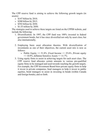 The CPP reserve fund is aiming to achieve the following growth targets (in
assets):
       $147 billion by 2010.
       $200 billion by 2015.
       $592 billion by 2030.
       $1.55 trillion by 2050.
The strategies used to achieve these targets are listed on the CPPIB website, and
include the following:
   1. Diversification. In 1997, the CPP fund was 100% invested in federal
       government bonds, but it has since diversified not only by asset class, but
       also internationally.

    2. Employing basic asset allocation theories. With diversification of
       investments as one of their objectives, the current asset mix is now as
       follows:
              Public Equity => 51.8% ,Fixed Income => 25.6% ,Private equity
              => 10.9% ,Inflation Sensitive Assets => 11.7%
    3. Using equity firms to assist in achieving targets for each asset class. The
       CPP reserve fund allocates certain amounts to various pre-qualified
       equity firms to be managed and used towards reaching the growth targets.
       For example, the CPP Investment Board hires private equity firms to help
       it invest in private companies, fund managers to help it invest in public
       equities, bond managers to assist in investing in bonds (within Canada
       and foreign bonds), and so forth.




                                        26 
 
 