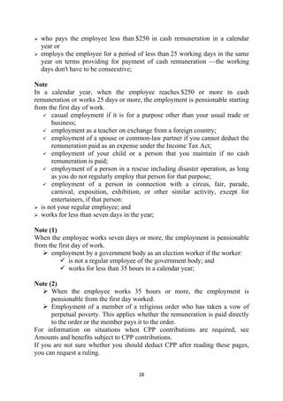 who pays the employee less than $250 in cash remuneration in a calendar
    year or
    employs the employee for a period of less than 25 working days in the same
    year on terms providing for payment of cash remuneration —the working
    days don't have to be consecutive;

Note
In a calendar year, when the employee reaches $250 or more in cash
remuneration or works 25 days or more, the employment is pensionable starting
from the first day of work.
       casual employment if it is for a purpose other than your usual trade or
       business;
       employment as a teacher on exchange from a foreign country;
       employment of a spouse or common-law partner if you cannot deduct the
       remuneration paid as an expense under the Income Tax Act;
       employment of your child or a person that you maintain if no cash
       remuneration is paid;
       employment of a person in a rescue including disaster operation, as long
       as you do not regularly employ that person for that purpose;
       employment of a person in connection with a circus, fair, parade,
       carnival, exposition, exhibition, or other similar activity, except for
       entertainers, if that person:
   is not your regular employee; and
   works for less than seven days in the year;

Note (1)
When the employee works seven days or more, the employment is pensionable
from the first day of work.
      employment by a government body as an election worker if the worker:
              is not a regular employee of the government body; and
              works for less than 35 hours in a calendar year;

Note (2)
      When the employee works 35 hours or more, the employment is
      pensionable from the first day worked.
      Employment of a member of a religious order who has taken a vow of
      perpetual poverty. This applies whether the remuneration is paid directly
      to the order or the member pays it to the order.
For information on situations when CPP contributions are required, see
Amounts and benefits subject to CPP contributions.
If you are not sure whether you should deduct CPP after reading these pages,
you can request a ruling.


                                      28 
 
 