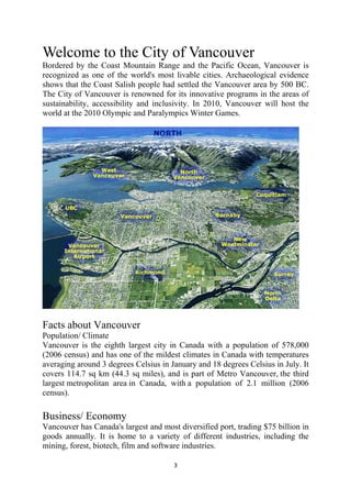 Welcome to the City of Vancouver
Bordered by the Coast Mountain Range and the Pacific Ocean, Vancouver is
recognized as one of the world's most livable cities. Archaeological evidence
shows that the Coast Salish people had settled the Vancouver area by 500 BC.
The City of Vancouver is renowned for its innovative programs in the areas of
sustainability, accessibility and inclusivity. In 2010, Vancouver will host the
world at the 2010 Olympic and Paralympics Winter Games.




Facts about Vancouver
Population/ Climate
Vancouver is the eighth largest city in Canada with a population of 578,000
(2006 census) and has one of the mildest climates in Canada with temperatures
averaging around 3 degrees Celsius in January and 18 degrees Celsius in July. It
covers 114.7 sq km (44.3 sq miles), and is part of Metro Vancouver, the third
largest metropolitan area in Canada, with a population of 2.1 million (2006
census).

Business/ Economy
Vancouver has Canada's largest and most diversified port, trading $75 billion in
goods annually. It is home to a variety of different industries, including the
mining, forest, biotech, film and software industries.

                                       3 
 
 