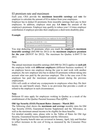 EI premium rate and maximum
Each year, CRA provide the maximum insurable earnings and rate for
employer to calculate the amount of EI to deduct from your employees.
Employer has to deduct EI premiums from insurable earnings their pay to their
employees. In addition, employer must pay 1.4 times the amount of the
employee's premiums. Employer may qualify to reduce your 1.4 times employer
contribution if employer provides their employees a short-term disability plan.

Example
              EI premiums you deducted from your employees for the month   $195.50

              Your share of EI ($195.50 × 1.4 )                            $273.70

              Total amount you remit for EI premiums                       $469.20

You stop deducting EI premiums when you reach the employee's maximum
insurable earnings ($45,900 for 2012) or the maximum employee premium
for the year ($839.97 for 2012). The maximum for Quebec is $647.73 for
2012.

Note
The annual maximum insurable earnings ($45,900 for 2012) applies to each job
the employee holds with different employers (different business numbers). If
an employee leaves one employer during the year to start work with another
employer, the new employer also has to deduct EI premiums without taking into
account what was paid by the previous employer. This is the case even if the
employee has paid the maximum premium amount during the previous
employment.
CRA will credit or refund any overpayments to employees when they file their
income tax and benefit return. There is no provision that provides a credit or
refund to the employer in such circumstances.

Note
Different EI rates apply for employees working in Quebec as a result of the
establishment of the Quebec Parental Insurance Plan (QPIP).
Old Age Security (OAS) Payment Rates- January - March 2011
The following chart shows the maximum and average monthly rates for Old
Age Security (OAS), Guaranteed Income Supplement and the Allowance, as
well as the maximum annual income to be eligible for these benefits.
For detailed monthly rates, please refer to the Tables of Rates for Old Age
Security, Guaranteed Income Supplement and the Allowance.
Old Age Security benefit rates are reviewed in January, April, July and October
to reflect increases in the cost of living as measured by the Consumer Price
Index.
                                                  38 
 
 