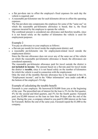 •   a flat per-diem rate to offset the employee's fixed expenses for each day the
    vehicle is required; and
•   A reasonable per-kilometer rate for each kilometre driven to offset the operating
    expenses.
    The flat per-diem rate compensates the employee for some of the “same use” on
    which the reasonable per-kilometre allowance is based, that is, the fixed
    expenses incurred by the employee to operate the vehicle.
    The combined amount is considered one allowance and therefore taxable, since
    it is not based solely on the number of kilometres the vehicle is used for
    employment purposes.

    Example 2
    You pay an allowance to your employee as follows:
•   a flat-rate per month for travel inside the employment district; and
•   a reasonable per-kilometre rate for employment-related travel outside the
    employment district.
    Since the flat-rate allowance does not cover any of the same use of the vehicle
    on which the reasonable per-kilometre allowance is based, the allowances are
    considered separately.
    The reasonable per-kilometer allowance paid for travel outside the district is
    not included in income. The amount based on a flat-rate paid for travel inside
    the district is taxable, since it is not based solely on the number of kilometres
    for which the vehicle is used in connection with the employment.
    Only the total of the monthly flat-rate allowance has to be reported in box 14,
    “Employment income”, and in the “Other information” area under code 40 at
    the bottom of the employee's T4 slip.

    Example of calculating the taxable benefit
    Farzaneh is your employee. He borrowed $150,000 from you at the beginning
    of the year. The prescribed rate of interest for the loan is 3% for the first quarter,
    4% for the second and third quarters, and 5% for the fourth quarter. Farzaneh
    paid you $2,000 interest on the loan no later than 30 days after the end of the
    year. During the year, a company related to you paid $1,000 interest on the loan
    for Farzaneh. Before the end of the same year, Farzaneh repaid the $1,000 to the
    company.




                                             43 
     
 