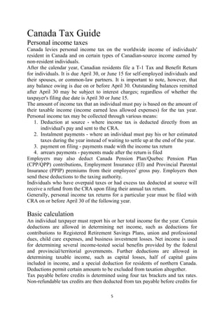 Canada Tax Guide
Personal income taxes
Canada levies personal income tax on the worldwide income of individuals'
resident in Canada and on certain types of Canadian-source income earned by
non-resident individuals.
After the calendar year, Canadian residents file a T-1 Tax and Benefit Return
for individuals. It is due April 30, or June 15 for self-employed individuals and
their spouses, or common-law partners. It is important to note, however, that
any balance owing is due on or before April 30. Outstanding balances remitted
after April 30 may be subject to interest charges; regardless of whether the
taxpayer's filing due date is April 30 or June 15.
The amount of income tax that an individual must pay is based on the amount of
their taxable income (income earned less allowed expenses) for the tax year.
Personal income tax may be collected through various means:
    1. Deduction at source - where income tax is deducted directly from an
       individual's pay and sent to the CRA.
    2. Instalment payments - where an individual must pay his or her estimated
       taxes during the year instead of waiting to settle up at the end of the year.
    3. payment on filing - payments made with the income tax return
    4. arrears payments - payments made after the return is filed
Employers may also deduct Canada Pension Plan/Quebec Pension Plan
(CPP/QPP) contributions, Employment Insurance (EI) and Provincial Parental
Insurance (PPIP) premiums from their employees' gross pay. Employers then
send these deductions to the taxing authority.
Individuals who have overpaid taxes or had excess tax deducted at source will
receive a refund from the CRA upon filing their annual tax return.
Generally, personal income tax returns for a particular year must be filed with
CRA on or before April 30 of the following year.

Basic calculation
An individual taxpayer must report his or her total income for the year. Certain
deductions are allowed in determining net income, such as deductions for
contributions to Registered Retirement Savings Plans, union and professional
dues, child care expenses, and business investment losses. Net income is used
for determining several income-tested social benefits provided by the federal
and provincial/territorial governments. Further deductions are allowed in
determining taxable income, such as capital losses, half of capital gains
included in income, and a special deduction for residents of northern Canada.
Deductions permit certain amounts to be excluded from taxation altogether.
Tax payable before credits is determined using four tax brackets and tax rates.
Non-refundable tax credits are then deducted from tax payable before credits for

                                         5 
 
 