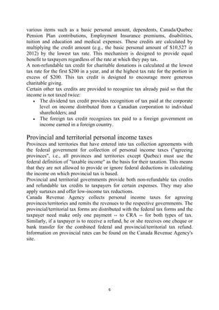 various items such as a basic personal amount, dependents, Canada/Quebec
Pension Plan contributions, Employment Insurance premiums, disabilities,
tuition and education and medical expenses. These credits are calculated by
multiplying the credit amount (e.g., the basic personal amount of $10,527 in
2012) by the lowest tax rate. This mechanism is designed to provide equal
benefit to taxpayers regardless of the rate at which they pay tax.
A non-refundable tax credit for charitable donations is calculated at the lowest
tax rate for the first $200 in a year, and at the highest tax rate for the portion in
excess of $200. This tax credit is designed to encourage more generous
charitable giving.
Certain other tax credits are provided to recognize tax already paid so that the
income is not taxed twice:
    • The dividend tax credit provides recognition of tax paid at the corporate
       level on income distributed from a Canadian corporation to individual
       shareholders; and
    • The foreign tax credit recognizes tax paid to a foreign government on
       income earned in a foreign country.

Provincial and territorial personal income taxes
Provinces and territories that have entered into tax collection agreements with
the federal government for collection of personal income taxes ("agreeing
provinces", i.e., all provinces and territories except Quebec) must use the
federal definition of "taxable income" as the basis for their taxation. This means
that they are not allowed to provide or ignore federal deductions in calculating
the income on which provincial tax is based.
Provincial and territorial governments provide both non-refundable tax credits
and refundable tax credits to taxpayers for certain expenses. They may also
apply surtaxes and offer low-income tax reductions.
Canada Revenue Agency collects personal income taxes for agreeing
provinces/territories and remits the revenues to the respective governments. The
provincial/territorial tax forms are distributed with the federal tax forms and the
taxpayer need make only one payment -- to CRA -- for both types of tax.
Similarly, if a taxpayer is to receive a refund, he or she receives one cheque or
bank transfer for the combined federal and provincial/territorial tax refund.
Information on provincial rates can be found on the Canada Revenue Agency's
site.




                                         6 
 
 