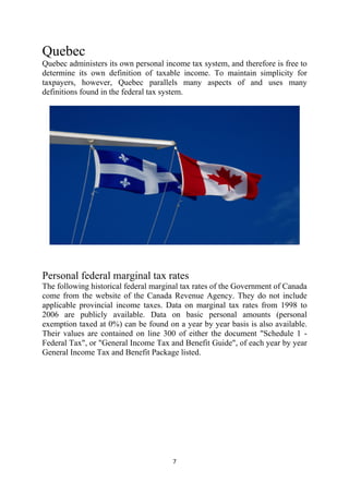 Quebec
Quebec administers its own personal income tax system, and therefore is free to
determine its own definition of taxable income. To maintain simplicity for
taxpayers, however, Quebec parallels many aspects of and uses many
definitions found in the federal tax system.




Personal federal marginal tax rates
The following historical federal marginal tax rates of the Government of Canada
come from the website of the Canada Revenue Agency. They do not include
applicable provincial income taxes. Data on marginal tax rates from 1998 to
2006 are publicly available. Data on basic personal amounts (personal
exemption taxed at 0%) can be found on a year by year basis is also available.
Their values are contained on line 300 of either the document "Schedule 1 -
Federal Tax", or "General Income Tax and Benefit Guide", of each year by year
General Income Tax and Benefit Package listed.




                                       7 
 
 