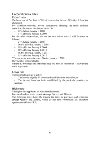 Corporation tax rates
Federal rates
The basic rate of Part I tax is 38% of your taxable income, 28% after federal tax
abatement.
For Canadian-controlled private corporations claiming the small business
deduction, the net tax rate before surtax* is:
   •  12% before January 1, 2008
   •  11% effective January 1, 2008
For the other corporations, the net tax rate before surtax* will decrease as
follows:
   •  21% before January 1, 2008
   •  19.5% effective January 1, 2008
   •  19% effective January 1, 2009
   •  18% effective January 1, 2010
   •  16.5% effective January 1, 2011
   •  15% effective January 1, 2012
*The corporate surtax is zero, effective January 1, 2008.
Provincial or territorial rates
Generally, provinces and territories have two rates of income tax - a lower rate
and a higher rate.

Lower rate
The lower rate applies to either:
  •    The income eligible for the federal small business deduction; or
  •    The income based on limits established by the particular province or
  territory.

Higher rate
The higher rate applies to all other taxable income.
Provincial and territorial tax rates (except Quebec and Alberta)
The following table shows the income tax rates for provinces and territories
(except Quebec and Alberta, which do not have corporation tax collection
agreements with the CRA).




                                       80 
 
 