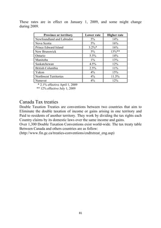 These rates are in effect on January 1, 2009, and some might change
during 2009.

                 Province or territory             Lower rate   Higher rate
          Newfoundland and Labrador                   5%           14%
          Nova Scotia                                 5%           16%
          Prince Edward Island                       3.2%*         16%
          New Brunswick                               5%          13%**
          Ontario                                    5.5%          14%
          Manitoba                                    1%           13%
          Saskatchewan                               4.5%          12%
          British Columbia                           2.5%          11%
          Yukon                                       4%           15%
          Northwest Territories                       4%          11.5%
          Nunavut                                     4%           12%
            * 2.1% effective April 1, 2009
           ** 12% effective July 1, 2009



Canada Tax treaties
Double Taxation Treaties are conventions between two countries that aim to
Eliminate the double taxation of income or gains arising in one territory and
Paid to residents of another territory. They work by dividing the tax rights each
Country claims by its domestic laws over the same income and gains.
Over 1,300 Double Taxation Conventions exist world-wide. The tax treaty table
Between Canada and others countries are as follow:
(http://www.fin.gc.ca/treaties-conventions/cndtxtreat_eng.asp)




                                             81 
 
 