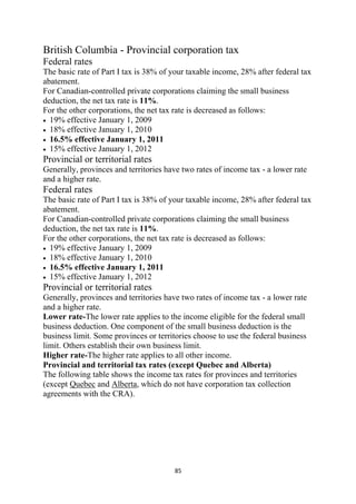 British Columbia - Provincial corporation tax
Federal rates
The basic rate of Part I tax is 38% of your taxable income, 28% after federal tax
abatement.
For Canadian-controlled private corporations claiming the small business
deduction, the net tax rate is 11%.
For the other corporations, the net tax rate is decreased as follows:
• 19% effective January 1, 2009
• 18% effective January 1, 2010
• 16.5% effective January 1, 2011
• 15% effective January 1, 2012
Provincial or territorial rates
Generally, provinces and territories have two rates of income tax - a lower rate
and a higher rate.
Federal rates
The basic rate of Part I tax is 38% of your taxable income, 28% after federal tax
abatement.
For Canadian-controlled private corporations claiming the small business
deduction, the net tax rate is 11%.
For the other corporations, the net tax rate is decreased as follows:
• 19% effective January 1, 2009
• 18% effective January 1, 2010
• 16.5% effective January 1, 2011
• 15% effective January 1, 2012
Provincial or territorial rates
Generally, provinces and territories have two rates of income tax - a lower rate
and a higher rate.
Lower rate-The lower rate applies to the income eligible for the federal small
business deduction. One component of the small business deduction is the
business limit. Some provinces or territories choose to use the federal business
limit. Others establish their own business limit.
Higher rate-The higher rate applies to all other income.
Provincial and territorial tax rates (except Quebec and Alberta)
The following table shows the income tax rates for provinces and territories
(except Quebec and Alberta, which do not have corporation tax collection
agreements with the CRA).




                                       85 
 
 