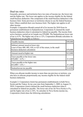 Dual tax rates
Generally, provinces and territories have two rates of income tax: the lower rate
and the higher rate. The lower rate applies to the income eligible for the federal
small business deduction. One component of the small business deduction is the
business limit. Some provinces or territories choose to use the federal business
limit. Others establish their own business limit. The higher rate applies to all
other income.
Example: Corporation (Ronak) earned all of its income for 2010 from its
permanent establishment in Saskatchewan. Corporation X claimed the small
business deduction when it calculated its federal tax payable. The income from
active business carried on in Canada was $78,000. The Saskatchewan lower rate
of tax is 4.5%. The higher rate of tax is 12%. Corporation (Ronak) calculates its
Saskatchewan tax payable as follows:
    Taxable income                                                        $90,000
    Subtract amount taxed at lower rate:
    Least of lines 400, 405, 410, or 425 of the return, in the small
    business deduction calculation                                        $78,000
    Amount taxed at higher rate                                           $12,000
    Taxes payable at the lower rate:
    $78,000 × 4.5% =                                                      $ 3,510
    Taxes payable at the higher rate:
    $12,000 × 12% =                                                       $ 1,440
    Saskatchewan tax payable                                              $ 4,950

When you allocate taxable income to more than one province or territory, you
also have to allocate proportionally any income eligible for the federal small
business deduction.

Example 2- Corporation (Amir) has permanent establishments in both Nova
Scotia and the Yukon. Its tax year runs from September 1, 2009, to August 31,
2010. Corporation (Amir) claimed the small business deduction when it
calculated its federal tax payable. The lower rate of tax for Nova Scotia is 5%,
and the higher rate of tax is 16%. To calculate its Nova Scotia income tax,
Corporation (Amir) does the following calculations:




                                           87 
 
 