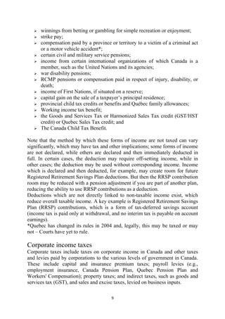 winnings from betting or gambling for simple recreation or enjoyment;
      strike pay;
      compensation paid by a province or territory to a victim of a criminal act
      or a motor vehicle accident*;
      certain civil and military service pensions;
      income from certain international organizations of which Canada is a
      member, such as the United Nations and its agencies;
      war disability pensions;
      RCMP pensions or compensation paid in respect of injury, disability, or
      death;
      income of First Nations, if situated on a reserve;
      capital gain on the sale of a taxpayer’s principal residence;
      provincial child tax credits or benefits and Québec family allowances;
      Working income tax benefit;
      the Goods and Services Tax or Harmonized Sales Tax credit (GST/HST
      credit) or Quebec Sales Tax credit; and
      The Canada Child Tax Benefit.

Note that the method by which these forms of income are not taxed can vary
significantly, which may have tax and other implications; some forms of income
are not declared, while others are declared and then immediately deducted in
full. In certain cases, the deduction may require off-setting income, while in
other cases; the deduction may be used without corresponding income. Income
which is declared and then deducted, for example, may create room for future
Registered Retirement Savings Plan deductions. But then the RRSP contribution
room may be reduced with a pension adjustment if you are part of another plan,
reducing the ability to use RRSP contributions as a deduction.
Deductions which are not directly linked to non-taxable income exist, which
reduce overall taxable income. A key example is Registered Retirement Savings
Plan (RRSP) contributions, which is a form of tax-deferred savings account
(income tax is paid only at withdrawal, and no interim tax is payable on account
earnings).
*Quebec has changed its rules in 2004 and, legally, this may be taxed or may
not – Courts have yet to rule.

Corporate income taxes
Corporate taxes include taxes on corporate income in Canada and other taxes
and levies paid by corporations to the various levels of government in Canada.
These include capital and insurance premium taxes; payroll levies (e.g.,
employment insurance, Canada Pension Plan, Quebec Pension Plan and
Workers' Compensation); property taxes; and indirect taxes, such as goods and
services tax (GST), and sales and excise taxes, levied on business inputs.

                                       9 
 
 