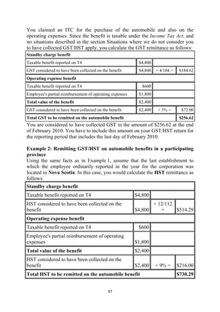 You claimed an ITC for the purchase of the automobile and also on the
operating expenses. Since the benefit is taxable under the Income Tax Act, and
no situations described in the section Situations where we do not consider you
to have collected GST/HST apply, you calculate the GST remittance as follows:
Standby charge benefit
Taxable benefit reported on T4                            $4,800
GST considered to have been collected on the benefit      $4,800   × 4/104 =    $184.62
Operating expense benefit
Taxable benefit reported on T4                              $600
Employee's partial reimbursement of operating expenses    $1,800
Total value of the benefit                                $2,400
GST considered to have been collected on the benefit      $2,400    × 3% =       $72.00
Total GST to be remitted on the automobile benefit                              $256.62
You are considered to have collected GST in the amount of $256.62 at the end
of February 2010. You have to include this amount on your GST/HST return for
the reporting period that includes the last day of February 2010.

Example 2: Remitting GST/HST on automobile benefits in a participating
province
Using the same facts as in Example 1, assume that the last establishment to
which the employee ordinarily reported in the year for the corporation was
located in Nova Scotia. In this case, you would calculate the HST remittance as
follows:
Standby charge benefit
Taxable benefit reported on T4                           $4,800
HST considered to have been collected on the                    × 12/112
benefit                                                  $4,800    =     $514.29
Operating expense benefit
Taxable benefit reported on T4                            $600
Employee's partial reimbursement of operating
expenses                                                 $1,800
Total value of the benefit                               $2,400
HST considered to have been collected on the
benefit                                                  $2,400    × 9% =      $216.00
Total HST to be remitted on the automobile benefit                             $730.29


                                            97 
 
 