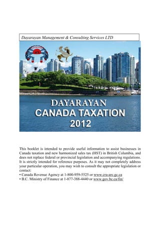 Dayarayan Management & Consulting Services LTD 




This booklet is intended to provide useful information to assist businesses in
Canada taxation and new harmonized sales tax (HST) in British Columbia, and
does not replace federal or provincial legislation and accompanying regulations.
It is strictly intended for reference purposes. As it may not completely address
your particular operation, you may wish to consult the appropriate legislation or
contact:
• Canada Revenue Agency at 1-800-959-5525 or www.cra-arc.gc.ca
• B.C. Ministry of Finance at 1-877-388-4440 or www.gov.bc.ca/fin/
 
