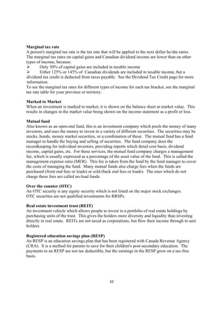 Marginal tax rate
A person's marginal tax rate is the tax rate that will be applied to the next dollar he/she earns.
The marginal tax rates on capital gains and Canadian dividend income are lower than on other
types of income, because:
        Only 50% of capital gains are included in taxable income
        Either 125% or 145% of Canadian dividends are included in taxable income, but a
dividend tax credit is deducted from taxes payable. See the Dividend Tax Credit page for more
information.
To see the marginal tax rates for different types of income for each tax bracket, see the marginal
tax rate table for your province or territory.

Marked to Market
When an investment is marked to market, it is shown on the balance sheet at market value. This
results in changes in the market value being shown on the income statement as a profit or loss.

Mutual fund
Also known as an open-end fund, this is an investment company which pools the money of many
investors, and uses the money to invest in a variety of different securities. The securities may be
stocks, bonds, money market securities, or a combination of these. The mutual fund has a fund
manager to handle the buying and selling of securities. The fund company does the
recordkeeping for individual investors, providing reports which detail cost basis, dividend
income, capital gains, etc. For these services, the mutual fund company charges a management
fee, which is usually expressed as a percentage of the asset value of the fund. This is called the
management expense ratio (MER). This fee is taken from the fund by the fund manager to cover
the costs of managing the fund. Many mutual funds also charge fees when the funds are
purchased (front end fees or loads) or sold (back end fees or loads). The ones which do not
charge these fees are called no-load funds.

Over the counter (OTC)
An OTC security is any equity security which is not listed on the major stock exchanges.
OTC securities are not qualified investments for RRSPs.

Real estate investment trust (REIT)
An investment vehicle which allows people to invest in a portfolio of real estate holdings by
purchasing units of the trust. This gives the holders more diversity and liquidity than investing
directly in real estate. REITs are not taxed as corporations, but flow their income through to unit
holders.

Registered education savings plan (RESP)
An RESP is an education savings plan that has been registered with Canada Revenue Agency
(CRA). It is a method for parents to save for their children's post-secondary education. The
payments to an RESP are not tax deductible, but the earnings in the RESP grow on a tax-free
basis.




                                                10
 