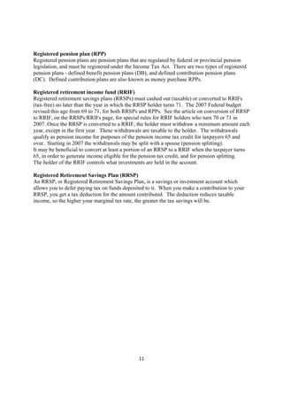 Registered pension plan (RPP)
Registered pension plans are pension plans that are regulated by federal or provincial pension
legislation, and must be registered under the Income Tax Act. There are two types of registered
pension plans - defined benefit pension plans (DB), and defined contribution pension plans
(DC). Defined contribution plans are also known as money purchase RPPs.

Registered retirement income fund (RRIF)
Registered retirement savings plans (RRSPs) must cashed out (taxable) or converted to RRIFs
(tax-free) no later than the year in which the RRSP holder turns 71. The 2007 Federal budget
revised this age from 69 to 71, for both RRSPs and RPPs. See the article on conversion of RRSP
to RRIF, on the RRSPs/RRIFs page, for special rules for RRIF holders who turn 70 or 71 in
2007. Once the RRSP is converted to a RRIF, the holder must withdraw a minimum amount each
year, except in the first year. These withdrawals are taxable to the holder. The withdrawals
qualify as pension income for purposes of the pension income tax credit for taxpayers 65 and
over. Starting in 2007 the withdrawals may be split with a spouse (pension splitting).
It may be beneficial to convert at least a portion of an RRSP to a RRIF when the taxpayer turns
65, in order to generate income eligible for the pension tax credit, and for pension splitting.
The holder of the RRIF controls what investments are held in the account.

Registered Retirement Savings Plan (RRSP)
An RRSP, or Registered Retirement Savings Plan, is a savings or investment account which
allows you to defer paying tax on funds deposited to it. When you make a contribution to your
RRSP, you get a tax deduction for the amount contributed. The deduction reduces taxable
income, so the higher your marginal tax rate, the greater the tax savings will be.




                                               11
 