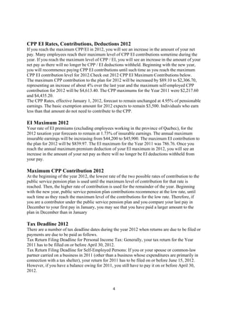 CPP EI Rates, Contributions, Deductions 2012
If you reach the maximum CPP/EI in 2012, you will see an increase in the amount of your net
pay. Many employees reach their maximum level of CPP EI contributions sometime during the
year. If you reach the maximum level of CPP / EI, you will see an increase in the amount of your
net pay as there will no longer be CPP / EI deductions withheld. Beginning with the new year,
you will recommence paying CPP EI contributions until such time as you reach the maximum
CPP EI contribution level for 2012.Check out 2012 CPP EI Maximum Contributions below.
The maximum CPP contribution to the plan for 2012 will be increased by $89.10 to $2,306.70,
representing an increase of about 4% over the last year and the maximum self-employed CPP
contribution for 2012 will be $4,613.40. The CPP maximums for the Year 2011 were $2,217.60
and $4,435.20.
The CPP Rates, effective January 1, 2012, forecast to remain unchanged at 4.95% of pensionable
earnings. The basic exemption amount for 2012 expects to remain $3,500. Individuals who earn
less than that amount do not need to contribute to the CPP.

EI Maximum 2012
Your rate of EI premiums (excluding employees working in the province of Quebec), for the
2012 taxation year forecasts to remain at 1.73% of insurable earnings. The annual maximum
insurable earnings will be increasing from $44,200 to $45,900. The maximum EI contribution to
the plan for 2012 will be $839.97. The EI maximum for the Year 2011 was 786.76. Once you
reach the annual maximum premium deduction of your EI maximum in 2012, you will see an
increase in the amount of your net pay as there will no longer be EI deductions withheld from
your pay.

Maximum CPP Contribution 2012
At the beginning of the year 2012, the lowest rate of the two possible rates of contribution to the
public service pension plan is used until the maximum level of contribution for that rate is
reached. Then, the higher rate of contribution is used for the remainder of the year. Beginning
with the new year, public service pension plan contributions recommence at the low rate, until
such time as they reach the maximum level of the contributions for the low rate. Therefore, if
you are a contributor under the public service pension plan and you compare your last pay in
December to your first pay in January, you may see that you have paid a larger amount to the
plan in December than in January

Tax Deadline 2012
There are a number of tax deadline dates during the year 2012 when returns are due to be filed or
payments are due to be paid as follows.
Tax Return Filing Deadline for Personal Income Tax: Generally, your tax return for the Year
2011 has to be filled on or before April 30, 2012.
Tax Return Filing Deadline for Self-Employed Persons: If you or your spouse or common-law
partner carried on a business in 2011 (other than a business whose expenditures are primarily in
connection with a tax shelter), your return for 2011 has to be filed on or before June 15, 2012.
However, if you have a balance owing for 2011, you still have to pay it on or before April 30,
2012.



                                                 4
 