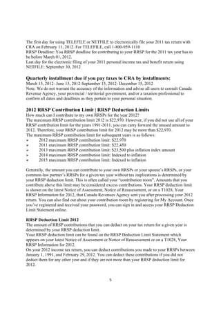 The first day for using TELEFILE or NETFILE to electronically file your 2011 tax return with
CRA on February 11, 2012. For TELEFILE, call 1-800-959-1110
RRSP Deadline: You RRSP deadline for contributing to your RRSP for the 2011 tax year has to
be before March 01, 2012.
Last day for the electronic filing of your 2011 personal income tax and benefit return using
NETFILE: September 30, 2012

Quarterly installment due if you pay taxes to CRA by installments:
March 15, 2012- June 15, 2012-September 15, 2012- December 15, 2012
Note: We do not warrant the accuracy of the information and advise all users to consult Canada
Revenue Agency, your provincial / territorial government, and/or a taxation professional to
confirm all dates and deadlines as they pertain to your personal situation.

2012 RRSP Contribution Limit | RRSP Deduction Limits
How much can I contribute to my own RRSPs for the year 2012?
The maximum RRSP contribution limit 2012 is $22,970. However, if you did not use all of your
RRSP contribution limit for the years 1991-2011, you can carry forward the unused amount to
2012. Therefore, your RRSP contribution limit for 2012 may be more than $22,970.
The maximum RRSP contribution limit for subsequent years is as follows:
       2012 maximum RRSP contribution limit: $22,970
       2011 maximum RRSP contribution limit: $22,450
       2013 maximum RRSP contribution limit: $23,500 plus inflation index amount
       2014 maximum RRSP contribution limit: Indexed to inflation
       2015 maximum RRSP contribution limit: Indexed to inflation

Generally, the amount you can contribute to your own RRSPs or your spouse’s RRSPs, or your
common-law partner’s RRSPs for a given tax year without tax implications is determined by
your RRSP deduction limit. This is often called your “contribution room”. Amounts that you
contribute above this limit may be considered excess contributions. Your RRSP deduction limit
is shown on the latest Notice of Assessment, Notice of Reassessment, or on a T1028, Your
RRSP Information for 2012, that Canada Revenues Agency sent you after processing your 2012
return. You can also find out about your contribution room by registering for My Account. Once
you’ve registered and received your password, you can sign in and access your RRSP Deduction
Limit Statement online.

RRSP Deduction Limit 2012
The amount of RRSP contributions that you can deduct on your tax return for a given year is
determined by your RRSP deduction limit.
Your RRSP deduction limit can be found on the RRSP Deduction Limit Statement which
appears on your latest Notice of Assessment or Notice of Reassessment or on a T1028, Your
RRSP Information for 2012.
On your 2012 income tax return, you can deduct contributions you made to your RRSPs between
January 1, 1991, and February 29, 2012. You can deduct these contributions if you did not
deduct them for any other year and if they are not more than your RRSP deduction limit for
2012.


                                               5
 