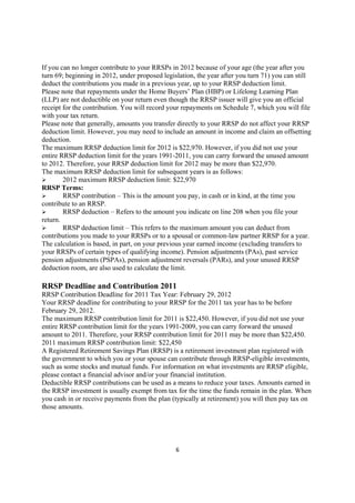 If you can no longer contribute to your RRSPs in 2012 because of your age (the year after you
turn 69; beginning in 2012, under proposed legislation, the year after you turn 71) you can still
deduct the contributions you made in a previous year, up to your RRSP deduction limit.
Please note that repayments under the Home Buyers’ Plan (HBP) or Lifelong Learning Plan
(LLP) are not deductible on your return even though the RRSP issuer will give you an official
receipt for the contribution. You will record your repayments on Schedule 7, which you will file
with your tax return.
Please note that generally, amounts you transfer directly to your RRSP do not affect your RRSP
deduction limit. However, you may need to include an amount in income and claim an offsetting
deduction.
The maximum RRSP deduction limit for 2012 is $22,970. However, if you did not use your
entire RRSP deduction limit for the years 1991-2011, you can carry forward the unused amount
to 2012. Therefore, your RRSP deduction limit for 2012 may be more than $22,970.
The maximum RRSP deduction limit for subsequent years is as follows:
        2012 maximum RRSP deduction limit: $22,970
RRSP Terms:
        RRSP contribution – This is the amount you pay, in cash or in kind, at the time you
contribute to an RRSP.
        RRSP deduction – Refers to the amount you indicate on line 208 when you file your
return.
        RRSP deduction limit – This refers to the maximum amount you can deduct from
contributions you made to your RRSPs or to a spousal or common-law partner RRSP for a year.
The calculation is based, in part, on your previous year earned income (excluding transfers to
your RRSPs of certain types of qualifying income). Pension adjustments (PAs), past service
pension adjustments (PSPAs), pension adjustment reversals (PARs), and your unused RRSP
deduction room, are also used to calculate the limit.

RRSP Deadline and Contribution 2011
RRSP Contribution Deadline for 2011 Tax Year: February 29, 2012
Your RRSP deadline for contributing to your RRSP for the 2011 tax year has to be before
February 29, 2012.
The maximum RRSP contribution limit for 2011 is $22,450. However, if you did not use your
entire RRSP contribution limit for the years 1991-2009, you can carry forward the unused
amount to 2011. Therefore, your RRSP contribution limit for 2011 may be more than $22,450.
2011 maximum RRSP contribution limit: $22,450
A Registered Retirement Savings Plan (RRSP) is a retirement investment plan registered with
the government to which you or your spouse can contribute through RRSP-eligible investments,
such as some stocks and mutual funds. For information on what investments are RRSP eligible,
please contact a financial advisor and/or your financial institution.
Deductible RRSP contributions can be used as a means to reduce your taxes. Amounts earned in
the RRSP investment is usually exempt from tax for the time the funds remain in the plan. When
you cash in or receive payments from the plan (typically at retirement) you will then pay tax on
those amounts.




                                                6
 
