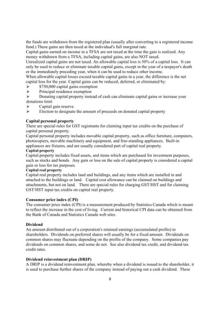 the funds are withdrawn from the registered plan (usually after converting to a registered income
fund.) These gains are then taxed at the individual's full marginal rate.
Capital gains earned on income in a TFSA are not taxed at the time the gain is realized. Any
money withdrawn from a TFSA, including capital gains, are also NOT taxed.
Unrealized capital gains are not taxed. An allowable capital loss is 50% of a capital loss. It can
only be used to reduce or eliminate taxable capital gains, except in the year of a taxpayer's death
or the immediately preceding year, when it can be used to reduce other income.
When allowable capital losses exceed taxable capital gains in a year, the difference is the net
capital loss for the year. Capital gains can be reduced, deferred, or eliminated by:
         $750,000 capital gains exemption
         Principal residence exemption
         Donating capital property instead of cash can eliminate capital gains or increase your
donations limit
         Capital gain reserve
         Election to designate the amount of proceeds on donated capital property

Capital personal property
There are special rules for GST registrants for claiming input tax credits on the purchase of
capital personal property.
Capital personal property includes movable capital property, such as office furniture, computers,
photocopiers, movable machinery and equipment, and free-standing appliances. Built-in
appliances are fixtures, and are usually considered part of capital real property.
Capital property
Capital property includes fixed assets, and items which are purchased for investment purposes,
such as stocks and bonds. Any gain or loss on the sale of capital property is considered a capital
gain or loss for tax purposes.
Capital real property
Capital real property includes land and buildings, and any items which are installed in and
attached to the buildings or land. Capital cost allowance can be claimed on buildings and
attachments, but not on land. There are special rules for charging GST/HST and for claiming
GST/HST input tax credits on capital real property.

Consumer price index (CPI)
The consumer price index (CPI) is a measurement produced by Statistics Canada which is meant
to reflect the increase in the cost of living. Current and historical CPI data can be obtained from
the Bank of Canada and Statistics Canada web sites.

Dividend
An amount distributed out of a corporation's retained earnings (accumulated profits) to
shareholders. Dividends on preferred shares will usually be for a fixed amount. Dividends on
common shares may fluctuate depending on the profits of the company. Some companies pay
dividends on common shares, and some do not. See also dividend tax credit, and dividend tax
credit rates.

Dividend reinvestment plan (DRIP)
A DRIP is a dividend reinvestment plan, whereby when a dividend is issued to the shareholder, it
is used to purchase further shares of the company instead of paying out a cash dividend. These

                                                 8
 