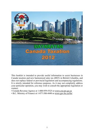This booklet is intended to provide useful information to assist businesses in
Canada taxation and new harmonized sales tax (HST) in British Columbia, and
does not replace federal or provincial legislation and accompanying regulations.
It is strictly intended for reference purposes. As it may not completely address
your particular operation, you may wish to consult the appropriate legislation or
contact:
• Canada Revenue Agency at 1-800-959-5525 or www.cra-arc.gc.ca
• B.C. Ministry of Finance at 1-877-388-4440 or www.gov.bc.ca/fin/




                                       1
 