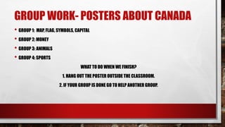 GROUP WORK- POSTERS ABOUT CANADA
• GROUP 1: MAP, FLAG, SYMBOLS, CAPITAL
• GROUP 2: MONEY
• GROUP 3: ANIMALS
• GROUP 4: SPORTS
WHAT TO DO WHEN WE FINISH?
1. HANG OUT THE POSTER OUTSIDE THE CLASSROOM.
2. IF YOUR GROUP IS DONE GO TO HELP ANOTHER GROUP.