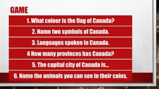 GAME
1. What colour is the flag of Canada?
2. Name two symbols of Canada.
3. Languages spoken in Canada.
4 How many provinces has Canada?
5. The capital city of Canada is...
6. Name the animals you can see in their coins.