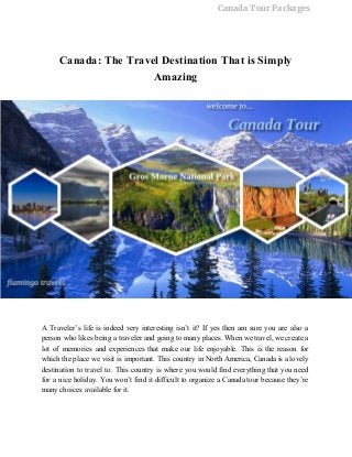 Canada Tour Packages
Canada: The Travel Destination That is Simply 
Amazing 
 
 
A Traveler’s life is indeed very interesting isn’t it? If yes then am sure you are also a                                   
person who likes being a traveler and going to many places. When we travel, we create a                                 
lot of memories and experiences that make our life enjoyable. This is the reason for                             
which the place we visit is important. This country in North America, Canada is a lovely                               
destination to travel to. This country is where you would find everything that you need                             
for a nice holiday. You won’t find it difficult to organize a Canada tour because they’re                               
many choices available for it. 
 
 
 