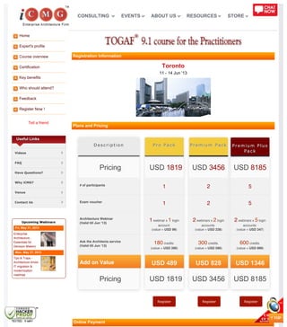 Home
Expert's profile
Course overview
Certification
Key benefits
Who should attend?
Feedback
Register Now !
Tell a friend
DescriptionDescription
# of participants# of participants
Exam voucherExam voucher
Architecture WebinarArchitecture Webinar
(Valid till Jun '13)(Valid till Jun '13)
Ask the Architects serviceAsk the Architects service
(Valid till Jun '13)(Valid till Jun '13)
Add on Value
Pro PackPro Pack
11
11
11 webinar xwebinar x 11 loginlogin
accountaccount
(value =(value = USD 99USD 99))
180180 creditscredits
(value =(value = USD 390USD 390))
USD 489
Premium PackPremium Pack
22
22
22 webinars xwebinars x 22 loginlogin
accountsaccounts
(value =(value = USD 238USD 238))
300300 creditscredits
(value =(value = USD 590USD 590))
USD 828
Premium PlusPremium Plus
PackPack
55
55
22 webinars xwebinars x 55 loginlogin
accountsaccounts
(value =(value = USD 347USD 347))
600600 creditscredits
(value =(value = USD 999USD 999))
USD 1346
Register Register Register
Useful Links
Videos
FAQ
Have Questions?
Why iCMG?
Venue
Contact Us
Upcoming Webinars
Fri, May 31, 2013
Enterprise
Architecture -
Essentials for
Decision Makers
Mon, May 27, 2013
Tips & Traps -
Architecture driven
IT migration &
modernization
roadmap
Registration Information
Toronto
11 - 14 Jun '13
Plans and Pricing
Online Payment
PricingPricing
PricingPricing
USDUSD 18191819
USD 1819USD 1819
USDUSD 34563456
USD 3456USD 3456
USDUSD 81858185
USD 8185USD 8185
CONSULTING EVENTS ABOUT US RESOURCES STORE
 