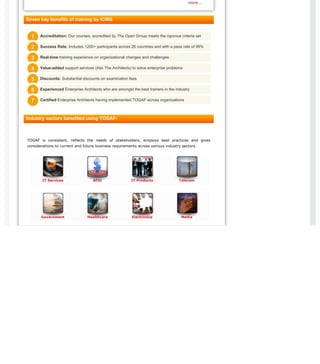 IT Services BFSI IT Products Telecom
Government Healthcare Electronics Media
more...
Seven key benefits of training by iCMG
Industry sectors benefited using TOGAF:
TOGAF is consistent, reflects the needs of stakeholders, employs best practices and gives
considerations to current and future business requirements across various industry sectors.
Accreditation: Our courses, accredited by The Open Group meets the rigorous criteria set11
Success Rate: Includes 1200+ participants across 26 countries and with a pass rate of 99%22
Real-time training experience on organizational changes and challenges33
Value-added support services (Ask The Architects) to solve enterprise problems44
Discounts: Substantial discounts on examination fees55
Experienced Enterprise Architects who are amongst the best trainers in the industry66
Certified Enterprise Architects having implemented TOGAF across organizations77
 