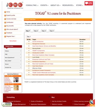 Home
Expert's profile
Course overview
Certification
Key benefits
Who should attend?
Feedback
Register Now !
Tell a friend
Day 1 Day 2 Day 3 Day 4
Consulting Buy
Useful Links
Videos
FAQ
Have Questions?
Why iCMG?
Venue
Contact Us
Upcoming Webinars
Fri, May 31, 2013
Enterprise
Architecture -
Essentials for
Decision Makers
Mon, May 27, 2013
Tips & Traps -
Architecture driven
IT migration &
modernization
roadmap
Course overview
Day-wise planned activity: Four day TOGAF workshop. A customized program to understand and implement
concepts and to help prepare for the TOGAF certification
Day 1
Sl.No. Topic Duration
Course Introduction 30 min
Management Overview 60 min
Case Study Session (Drivers and Benefits) 45 min
Morning Break 15 min
TOGAF 9 Components 30 min
Introduction to ADM 45 min
Mock Exam Questions (Basic Concepts) 15 min
Lunch Break 60 min
Enterprise Continuum and Tools 45 min
Architecture Repository 15 min
Mock Exam Questions (EC and Tools) 15 min
Case Study Review 15 min
Afternoon Break 15 min
Architecture Content Framework 30 min
TOGAF Content Metamodel and Examples 45 min
Mock Exam Questions (Core Concepts) 30 min
TOGAF is a registered trademark of The Open Group in the United States and other countries
Enterprise Architecture
Business Process Management
Center of Excellence
Application Rationalization
Ask the Architect Credits
Webinar Licenses
Online Learning Licenses
Online Consulting
CONSULTING EVENTS ABOUT US RESOURCES STORE
 