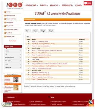 Home
Expert's profile
Course overview
Certification
Key benefits
Who should attend?
Feedback
Register Now !
Tell a friend
Day 1 Day 2 Day 3 Day 4
Consulting Buy
Useful Links
Videos
FAQ
Have Questions?
Why iCMG?
Venue
Contact Us
Upcoming Webinars
Fri, May 31, 2013
Enterprise
Architecture -
Essentials for
Decision Makers
Mon, May 27, 2013
Tips & Traps -
Architecture driven
IT migration &
modernization
roadmap
Course overview
Day-wise planned activity: Four day TOGAF workshop. A customized program to understand and implement
concepts and to help prepare for the TOGAF certification
Day 3
Sl.No. Topic Duration
Phase A - Architecture Vision 45 min
Case Study Session (Architecture Vision) 45 min
Phase B - Business Architecture 30 min
Morning Break 15 min
Phase C - Information Systems Architecture Overview 15 min
Phase C - Data Architecture 30 min
Phase C - Application Architecture 30 min
Mock Exam Questions (Part 2) 30 min
Lunch Break 60 min
Case Study Review 15 min
Integrated Information Infrastructure Reference Model (III/RM) 15 min
Foundation Architecture - Technical Reference Model 30 min
Phase D - Technology Architecture 30 min
Afternoon Break 15 min
Mock Exam Questions (Part 2) 15 min
Migration Planning Techniques 30 min
Phase E - Opportunities and Solutions 30 min
Phase F Migration Planning 30 min
TOGAF is a registered trademark of The Open Group in the United States and other countries
Enterprise Architecture
Business Process Management
Center of Excellence
Application Rationalization
Ask the Architect Credits
Webinar Licenses
Online Learning Licenses
Online Consulting
CONSULTING EVENTS ABOUT US RESOURCES STORE
 