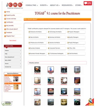 Home
Expert's profile
Course overview
Certification
Key benefits
Who should attend?
Feedback
Register Now !
Tell a friend
IT Services BFSI IT Products Telecom
Government Healthcare Electronics Media
Management Education Manufacturing Oil & Energy
Useful Links
Videos
FAQ
Have Questions?
Why iCMG?
Venue
Contact Us
Upcoming Webinars
Fri, May 31, 2013
Enterprise
Architecture -
Essentials for
Decision Makers
Mon, May 27, 2013
Tips & Traps -
Architecture driven
IT migration &
modernization
roadmap
Who should attend?
TOGAF certification program designed for business leaders and IT managers. The course is well suited for:
Enterprise Architects Technology Architects Program Managers
Data Architects Business Architects Quality Managers
Infrastructure Architects Solution Architects Project Managers
Business Analysts Corporate Planners CTOs, CIOs
Business Process Managers IT & Business Strategists Chief Architects
Industry sectors
CONSULTING EVENTS ABOUT US RESOURCES STORE
 