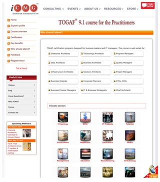 Home
Expert's profile
Course overview
Certification
Key benefits
Who should attend?
Feedback
Register Now !
Tell a friend
IT Services BFSI IT Products Telecom
Government Healthcare Electronics Media
Management Education Manufacturing Oil & Energy
Useful Links
Videos
FAQ
Have Questions?
Why iCMG?
Venue
Contact Us
Upcoming Webinars
Fri, May 31, 2013
Enterprise
Architecture -
Essentials for
Decision Makers
Mon, May 27, 2013
Tips & Traps -
Architecture driven
IT migration &
modernization
roadmap
Who should attend?
TOGAF certification program designed for business leaders and IT managers. The course is well suited for:
Enterprise Architects Technology Architects Program Managers
Data Architects Business Architects Quality Managers
Infrastructure Architects Solution Architects Project Managers
Business Analysts Corporate Planners CTOs, CIOs
Business Process Managers IT & Business Strategists Chief Architects
Industry sectors
CONSULTING EVENTS ABOUT US RESOURCES STORE
 