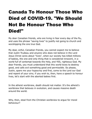 Canada To Honour Those Who
Died of COVID-19. "We Should
Not Be Honour Those Who
Died!"
My dear Canadian friends, who are living in fear every day of the flu,
and uses the phrase "saving lives" to justify not going to church and
worshipping the one true God.
My dear, sinful, Canadian friends, you cannot expect me to believe
that Justin Trudeau and anyone who does not believe in the Lord
Jesus Christ cares about "lives", when our society has killed millions
of babies, the one and only thing that is considered innocent, in a
world full of contempt towards the Holy, and YES, righteous God. My
dear friends, you must understand that this world loves to destroy
good, and calls evil something good and permissible. So please,
Justin, spare me your hypocrisy and first, come to the Lord our God
and repent of your sins; if you wish to, then, have a speech to honour
lives, let's start with the aborted babies first.
In the atheist worldview, death should not matter. It's the atheist's
worldview that believes in evolution, and causes massive death
around the world.
Why, then, steal from the Christian worldview to argue for moral
behaviour?
 
