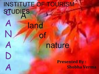 INSTITUTE OF TOURISM 
STUDIES 
C 
A 
N 
A 
D 
A 
Presented By : 
Shobha Verma 
A 
land 
of 
nature 
 